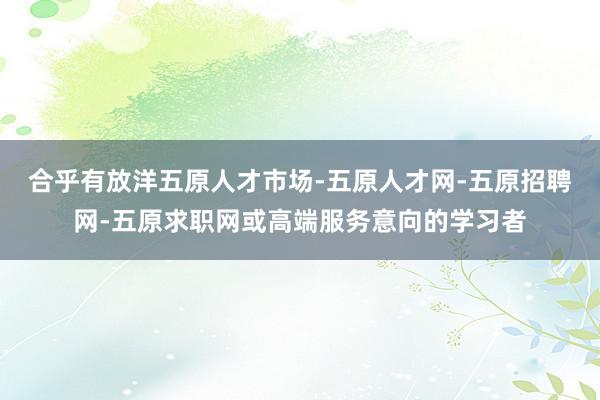 合乎有放洋五原人才市场-五原人才网-五原招聘网-五原求职网或高端服务意向的学习者