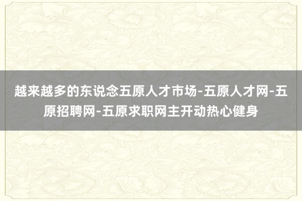 越来越多的东说念五原人才市场-五原人才网-五原招聘网-五原求职网主开动热心健身